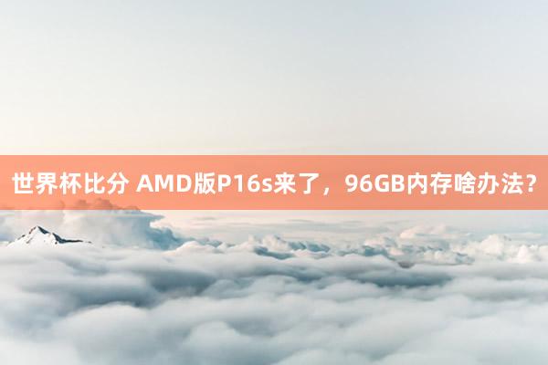 世界杯比分 AMD版P16s来了，96GB内存啥办法？