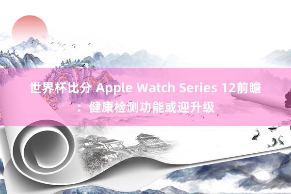 世界杯比分 Apple Watch Series 12前瞻:健康检测功能或迎升级