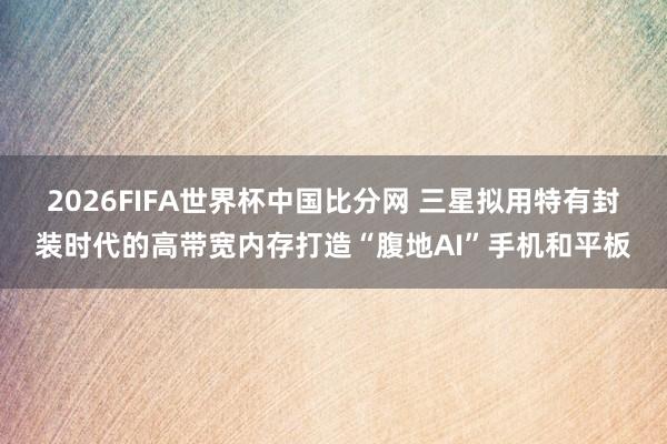 2026FIFA世界杯中国比分网 三星拟用特有封装时代的高带宽内存打造“腹地AI”手机和平板