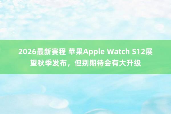 2026最新赛程 苹果Apple Watch S12展望秋季发布，但别期待会有大升级
