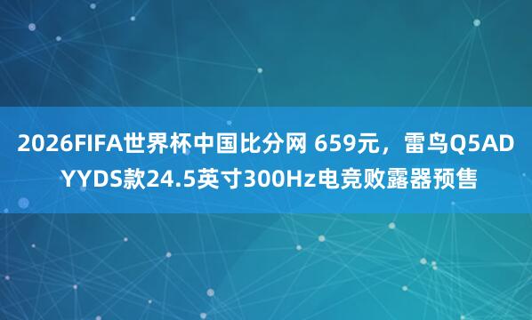 2026FIFA世界杯中国比分网 659元，雷鸟Q5AD YYDS款24.5英寸300Hz电竞败露器预售