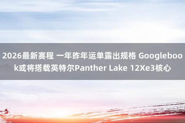 2026最新赛程 一年昨年运单露出规格 Googlebook或将搭载英特尔Panther Lake 12Xe3核心