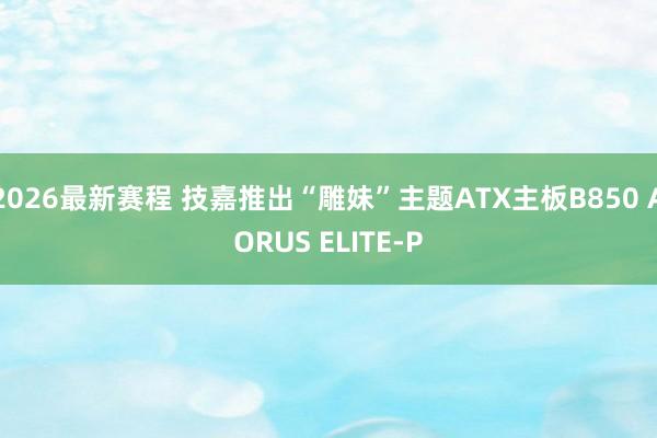 2026最新赛程 技嘉推出“雕妹”主题ATX主板B850 AORUS ELITE-P