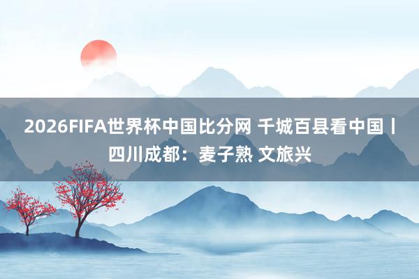 2026FIFA世界杯中国比分网 千城百县看中国丨四川成都:麦子熟 文旅兴