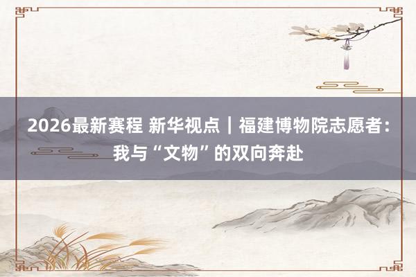 2026最新赛程 新华视点｜福建博物院志愿者：我与“文物”的双向奔赴