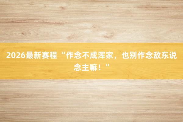 2026最新赛程 “作念不成浑家，也别作念敌东说念主嘛！”