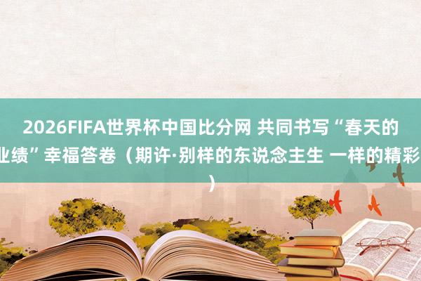 2026FIFA世界杯中国比分网 共同书写“春天的业绩”幸福答卷（期许·别样的东说念主生 一样的精彩）