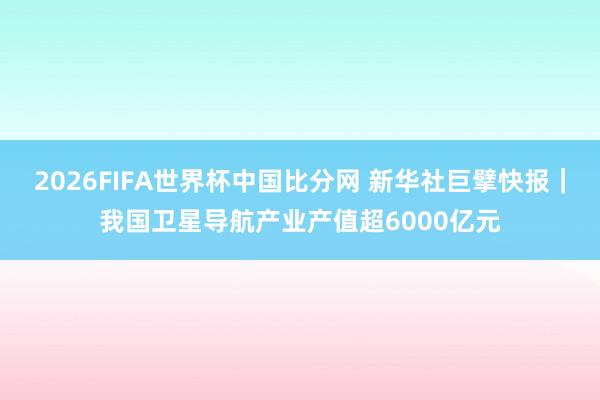 2026FIFA世界杯中国比分网 新华社巨擘快报|我国卫星导航产业产值超6000亿元