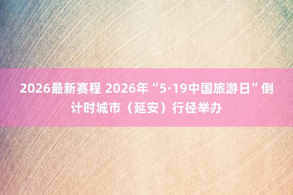 2026最新赛程 2026年“5·19中国旅游日”倒计时城市（延安）行径举办