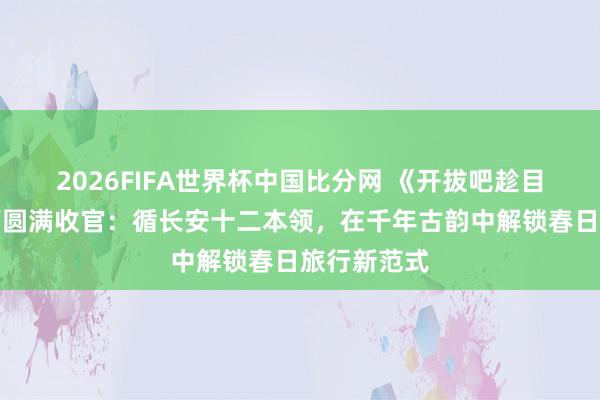 2026FIFA世界杯中国比分网 《开拔吧趁目下》西安篇圆满收官：循长安十二本领，在千年古韵中解锁春日旅行新范式