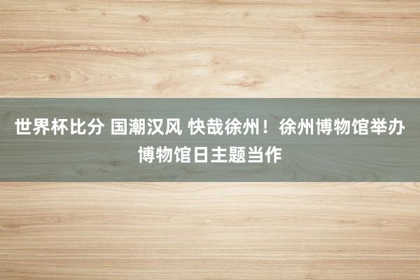 世界杯比分 国潮汉风 快哉徐州！徐州博物馆举办博物馆日主题当作