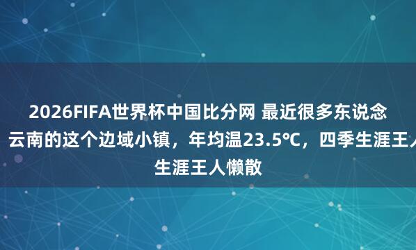 2026FIFA世界杯中国比分网 最近很多东说念主来，云南的这个边域小镇，年均温23.5℃，四季生涯王人懒散