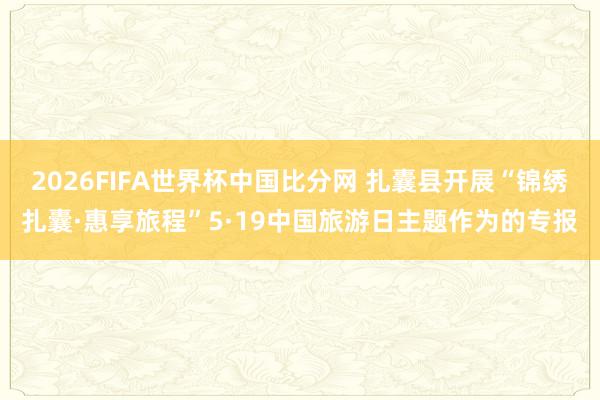 2026FIFA世界杯中国比分网 扎囊县开展“锦绣扎囊·惠享旅程”5·19中国旅游日主题作为的专报