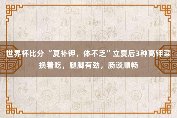世界杯比分 “夏补钾，体不乏”立夏后3种高钾菜换着吃，腿脚有劲，肠谈顺畅