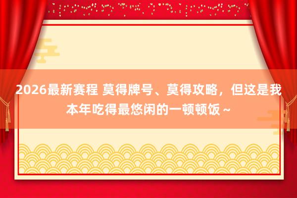 2026最新赛程 莫得牌号、莫得攻略，但这是我本年吃得最悠闲的一顿顿饭～