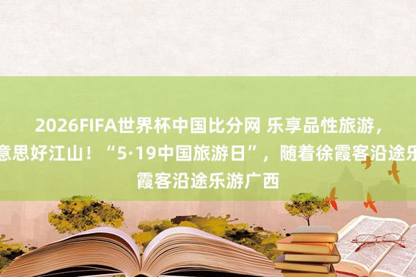 2026FIFA世界杯中国比分网 乐享品性旅游，共赴好意思好江山！“5·19中国旅游日”，随着徐霞客沿途乐游广西