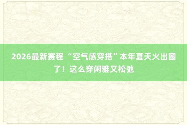 2026最新赛程 “空气感穿搭”本年夏天火出圈了！这么穿闲雅又松弛