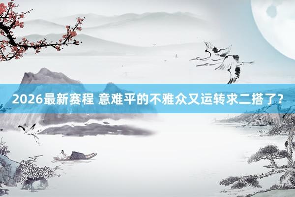 2026最新赛程 意难平的不雅众又运转求二搭了？