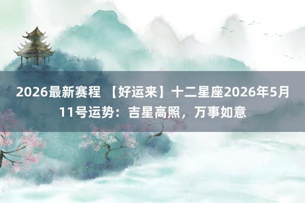 2026最新赛程 【好运来】十二星座2026年5月11号运势：吉星高照，万事如意