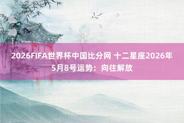 2026FIFA世界杯中国比分网 十二星座2026年5月8号运势：向往解放