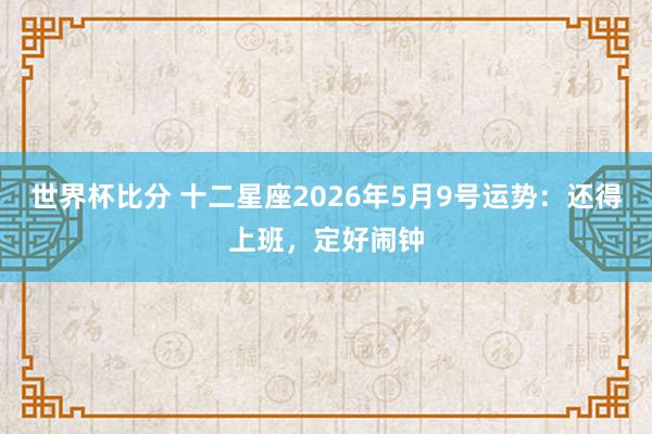 世界杯比分 十二星座2026年5月9号运势：还得上班，定好闹钟