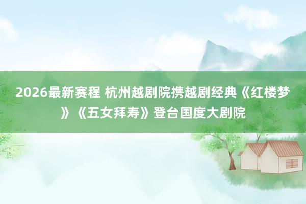 2026最新赛程 杭州越剧院携越剧经典《红楼梦》《五女拜寿》登台国度大剧院