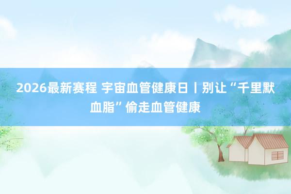 2026最新赛程 宇宙血管健康日丨别让“千里默血脂”偷走血管健康