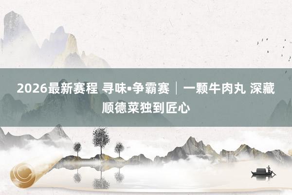 2026最新赛程 寻味•争霸赛│一颗牛肉丸 深藏顺德菜独到匠心