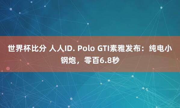 世界杯比分 人人ID. Polo GTI素雅发布：纯电小钢炮，零百6.8秒