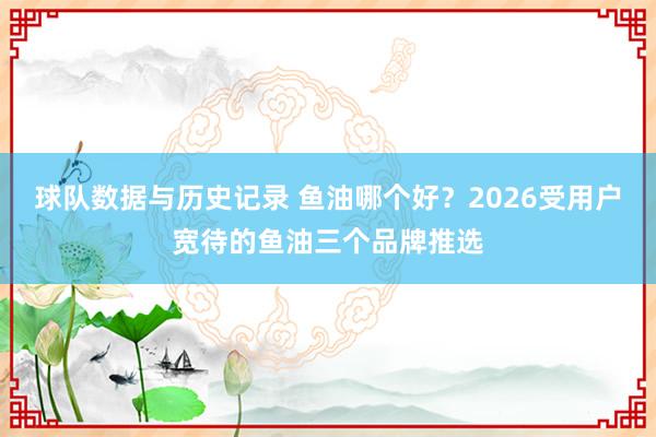 球队数据与历史记录 鱼油哪个好？2026受用户宽待的鱼油三个品牌推选