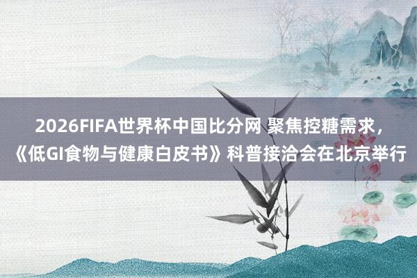 2026FIFA世界杯中国比分网 聚焦控糖需求，《低GI食物与健康白皮书》科普接洽会在北京举行