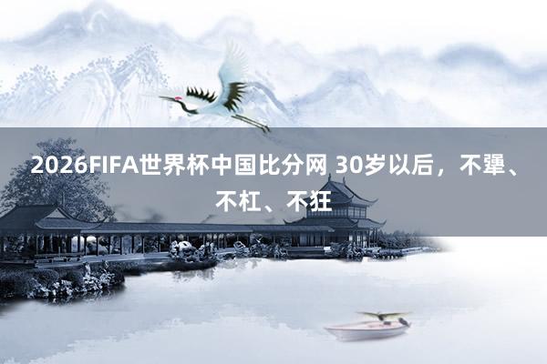 2026FIFA世界杯中国比分网 30岁以后，不犟、不杠、不狂