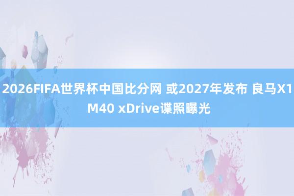 2026FIFA世界杯中国比分网 或2027年发布 良马X1 M40 xDrive谍照曝光