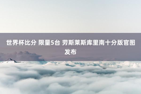 世界杯比分 限量5台 劳斯莱斯库里南十分版官图发布