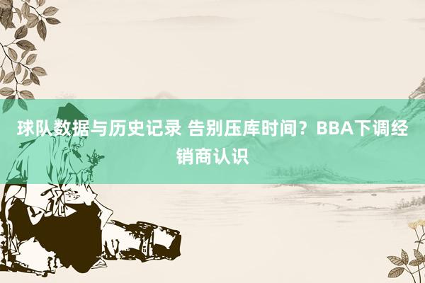 球队数据与历史记录 告别压库时间？BBA下调经销商认识