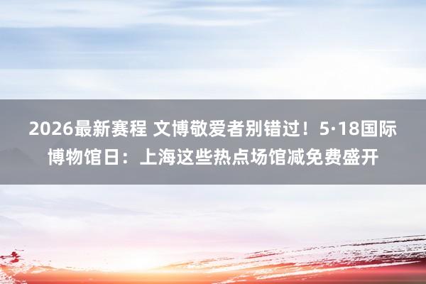 2026最新赛程 文博敬爱者别错过！5·18国际博物馆日：上海这些热点场馆减免费盛开