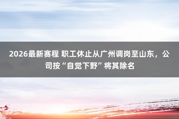 2026最新赛程 职工休止从广州调岗至山东,公司按“自觉下野”将其除名