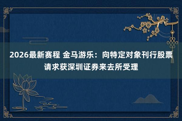 2026最新赛程 金马游乐：向特定对象刊行股票请求获深圳证券来去所受理