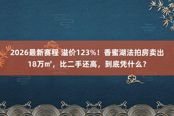 2026最新赛程 溢价123%!香蜜湖法拍房卖出18万㎡,比二手还高,到底凭什么?