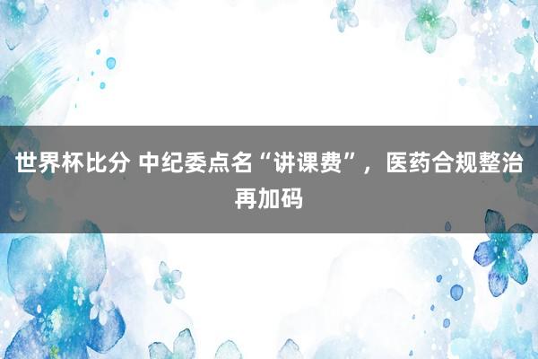 世界杯比分 中纪委点名“讲课费”，医药合规整治再加码