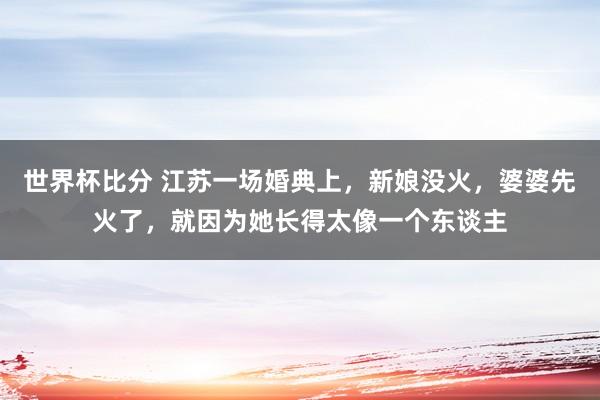 世界杯比分 江苏一场婚典上,新娘没火,婆婆先火了,就因为她长得太像一个东谈主