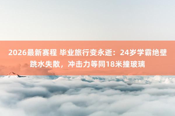 2026最新赛程 毕业旅行变永逝：24岁学霸绝壁跳水失散，冲击力等同18米撞玻璃