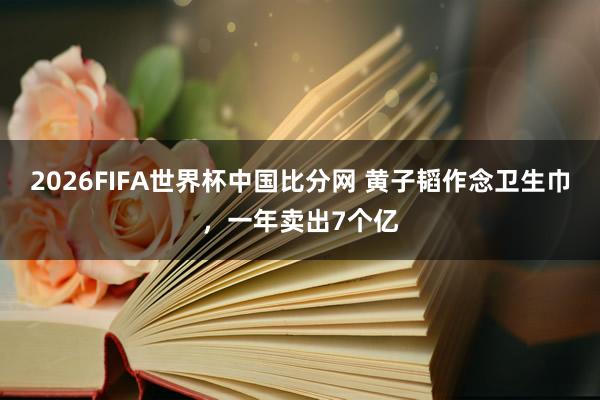 2026FIFA世界杯中国比分网 黄子韬作念卫生巾，一年卖出7个亿