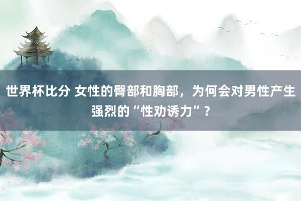 世界杯比分 女性的臀部和胸部，为何会对男性产生强烈的“性劝诱力”？