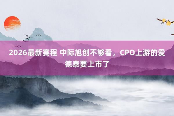 2026最新赛程 中际旭创不够看，CPO上游的爱德泰要上市了