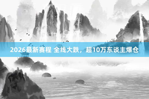 2026最新赛程 全线大跌，超10万东谈主爆仓