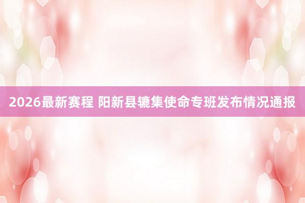 2026最新赛程 阳新县辘集使命专班发布情况通报