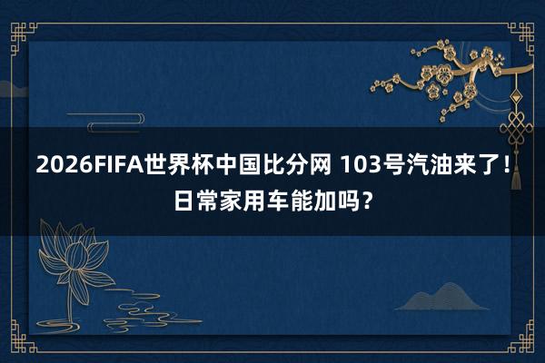 2026FIFA世界杯中国比分网 103号汽油来了!日常家用车能加吗?