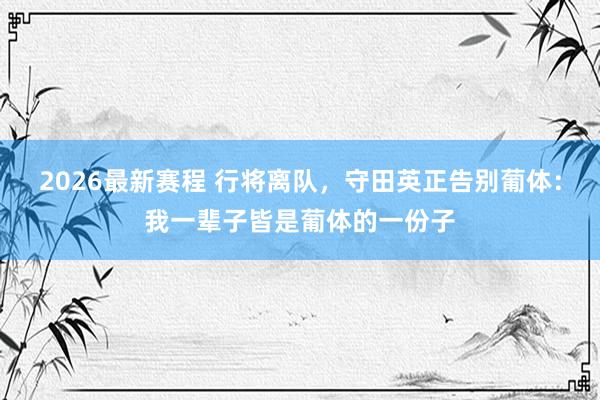 2026最新赛程 行将离队，守田英正告别葡体：我一辈子皆是葡体的一份子