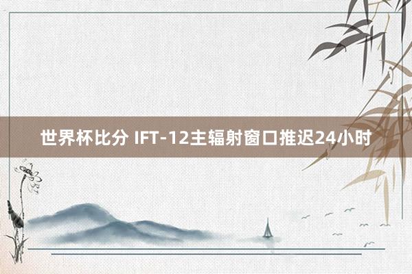 世界杯比分 IFT-12主辐射窗口推迟24小时